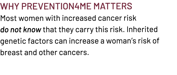 Why Prevention4ME Matters Most women with increased cancer risk do not know that they carry this risk. Inherited gene...